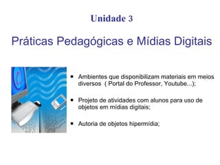 Unidade 3

Práticas Pedagógicas e Mídias Digitais

              Ambientes que disponibilizam materiais em meios
               diversos ( Portal do Professor, Youtube...);

              Projeto de atividades com alunos para uso de
               objetos em mídias digitais;

              Autoria de objetos hipermídia;
 