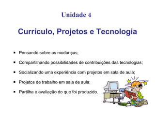 Unidade 4

    Currículo, Projetos e Tecnologia

   Pensando sobre as mudanças;

   Compartilhando possibilidades de contribuições das tecnologias;

   Socializando uma experiência com projetos em sala de aula;

   Projetos de trabalho em sala de aula;

   Partilha e avaliação do que foi produzido.
 