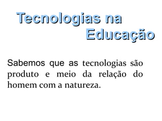 Tecnologias naTecnologias na
EducaçãoEducação
Sabemos que as tecnologias são
produto e meio da relação do
homem com a natureza.
 