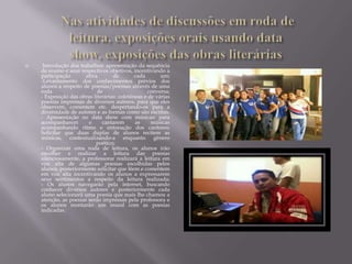     Introdução dos trabalhos: apresentação da sequência
    de ensino e seus respectivos objetivos, incentivando a
    participação       ativa       de        cada       um;
    -Levantamento dos conhecimentos prévios dos
    alunos a respeito de poesias/poemas através de uma
    roda                    de                    conversa;
    - Exposição das obras literárias: coletâneas e de várias
    poesias impressas de diversos autores, para que eles
    observem, comentem etc. despertando-os para a
    diversidade de autores e as formas como são escritas.
    - Apresentação no data show com músicas: para
    acompanharem        e     cantarem       as     músicas
    acompanhando ritmo e entonação dos cantores;
    Solicitar que duas duplas de alunos recitem as
    músicas, contextualizando-a enquanto gênero
                           poético;
    - Organizar uma roda de leitura, os alunos irão
    escolher e realizar a leitura das poesias
    silenciosamente, a professorar realizará a leitura em
    voz alta de algumas poesias escolhidas pelos
    alunos, posteriormente solicitar que lêem e comentem
    em voz alta incentivando os alunos a expressarem
    seus sentimentos a respeito da leitura realizada;
    - Os alunos navegarão pela internet, buscando
    conhecer diversos autores e posteriormente cada
    aluno selecionará uma poesia que mais lhe chamou a
    atenção, as poesias serão impressas pela professora e
    os alunos montarão um mural com as poesias
    indicadas.
 