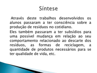Através deste trabalhos desenvolvidos os
alunos passaram a ter consciência sobre a
produção de resíduos no cotidiano.
Eles também passaram a ter subsídios para
uma possível mudança em relação ao seu
comportamento relacionado ao descarte dos
resíduos, as formas de reciclagem, a
quantidade de produtos necessários para se
ter qualidade de vida, etc.

 