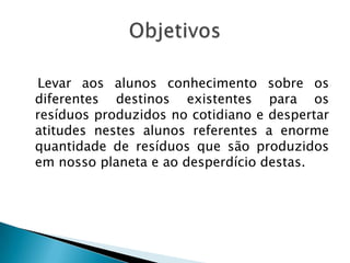 Levar aos alunos conhecimento sobre os
diferentes destinos existentes para os
resíduos produzidos no cotidiano e despertar
atitudes nestes alunos referentes a enorme
quantidade de resíduos que são produzidos
em nosso planeta e ao desperdício destas.

 