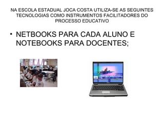 NA ESCOLA ESTADUAL JOCA COSTA UTILIZA-SE AS SEGUINTES TECNOLOGIAS COMO INSTRUMENTOS FACILITADORES DO PROCESSO EDUCATIVO NETBOOKS PARA CADA ALUNO E NOTEBOOKS PARA DOCENTES; 