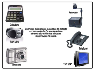 Dentro das mais variadas tecnologias do mercado a nossa escola dispõe apenas destas e a maioria são usadas nas atividades  desenvolvidas na escola. Calcudora Som MP3 Câmera digital Retroprojetor Telefone TV 29" 