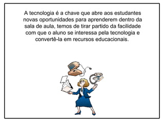 A tecnologia é a chave que abre aos estudantes novas oportunidades para aprenderem dentro da sala de aula, temos de tirar partido da facilidade com que o aluno se interessa pela tecnologia e convertê-la em recursos educacionais.   
