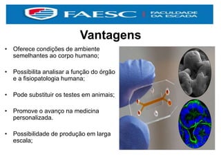 Vantagens
• Oferece condições de ambiente
semelhantes ao corpo humano;
• Possibilita analisar a função do órgão
e a fisiopatologia humana;
• Pode substituir os testes em animais;
• Promove o avanço na medicina
personalizada.
• Possibilidade de produção em larga
escala;
 