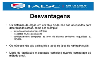 Desvantagens
• Os sistemas de órgão em um chip ainda não são adequados para
determinadas áreas, como por exemplo:
– a modelagem de doenças crônicas
– respostas imunes adaptativas
– comportamentos complexos ao nível do sistema endócrino, esquelético ou
nervoso.
• Os métodos não são aplicavéis a todos os tipos de nanopartículas;
• Modo de fabricação e operação complexo quando comparado ao
método atual.
 