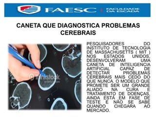 CANETA QUE DIAGNOSTICA PROBLEMAS
CEREBRAIS
PESQUISADORES DO
INSTITUTO DE TECNOLOGIA
DE MASSACHUSETTS ( MIT )
NOS ESTADOS UNIDOS,
DESENVOLVERAM UMA
CANETA DE INTELIGENCIA
ARTIFICIAL CAPAZ DE
DETECTAR PROBLEMAS
CEREBRAIS MAIS CEDO DO
QUE NUNCA. O MODELO QUE
PROMETE SER UM GRANDE
ALIADO NA CURA E
TRATAMENTO DE DOENÇAS,
AINDA ESTÁ EM FASE DE
TESTE E NÃO SE SABE
QUANDO CHEGARA AO
MERCADO.
 