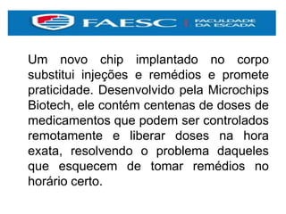 Um novo chip implantado no corpo
substitui injeções e remédios e promete
praticidade. Desenvolvido pela Microchips
Biotech, ele contém centenas de doses de
medicamentos que podem ser controlados
remotamente e liberar doses na hora
exata, resolvendo o problema daqueles
que esquecem de tomar remédios no
horário certo.
 