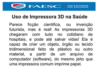 Uso de Impressora 3D na Saúde
Parece ficção cientifica, ou invenção
futurista, mas é real! As impressoras 3D
chegaram com tudo no cotidiano de
hospitais, e pode até salvar vidas! Ela é
capaz de criar um objeto, órgão ou tecido
tridimensional feito de plástico ou outro
material, a partir de um arquivo de
computador (software), do mesmo jeito que
uma impressora comum imprime papel.
 