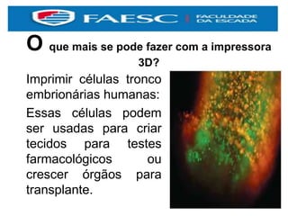 O que mais se pode fazer com a impressora
3D?
Imprimir células tronco
embrionárias humanas:
Essas células podem
ser usadas para criar
tecidos para testes
farmacológicos ou
crescer órgãos para
transplante.
 
