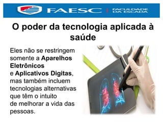O poder da tecnologia aplicada à
saúde
Eles não se restringem
somente a Aparelhos
Eletrônicos
e Aplicativos Digitas,
mas também incluem
tecnologias alternativas
que têm o intuito
de melhorar a vida das
pessoas.
 