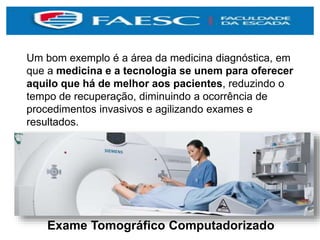 Um bom exemplo é a área da medicina diagnóstica, em
que a medicina e a tecnologia se unem para oferecer
aquilo que há de melhor aos pacientes, reduzindo o
tempo de recuperação, diminuindo a ocorrência de
procedimentos invasivos e agilizando exames e
resultados.
Exame Tomográfico Computadorizado
 