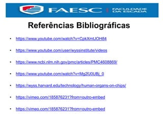Referências Bibliográficas
• https://www.youtube.com/watch?v=CpkXmtJOH84
• https://www.youtube.com/user/wyssinstitute/videos
• https://www.ncbi.nlm.nih.gov/pmc/articles/PMC4608869/
• https://www.youtube.com/watch?v=Mg2fJ0UBj_0
• https://wyss.harvard.edu/technology/human-organs-on-chips/
• https://vimeo.com/185876231?from=outro-embed
• https://vimeo.com/185876231?from=outro-embed
 