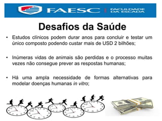 Desafios da Saúde
• Estudos clínicos podem durar anos para concluir e testar um
único composto podendo custar mais de USD 2 bilhões;
• Inúmeras vidas de animais são perdidas e o processo muitas
vezes não consegue prever as respostas humanas;
• Há uma ampla necessidade de formas alternativas para
modelar doenças humanas in vitro;
 
