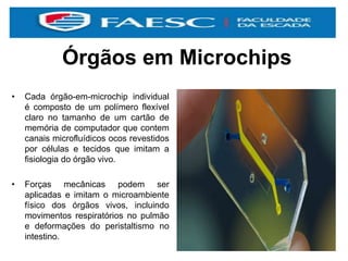 Órgãos em Microchips
• Cada órgão-em-microchip individual
é composto de um polímero flexível
claro no tamanho de um cartão de
memória de computador que contem
canais microfluídicos ocos revestidos
por células e tecidos que imitam a
fisiologia do órgão vivo.
• Forças mecânicas podem ser
aplicadas e imitam o microambiente
físico dos órgãos vivos, incluindo
movimentos respiratórios no pulmão
e deformações do peristaltismo no
intestino.
 