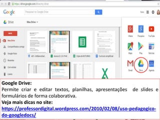 Google Drive:
Permite criar e editar textos, planilhas, apresentações de slides e
formulários de forma colaborativa.
Veja mais dicas no site:
https://professordigital.wordpress.com/2010/02/08/uso-pedagogico-
do-googledocs/
 