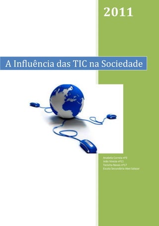 2011


A Influência das TIC na Sociedade




                       Anabela Correia nº3
                       João Vinicio nº11
                       Tenicha Neves nº17
                       Escola Secundária Abel Salazar




                                                        0
 