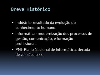 Breve Histórico

 Indústria- resultado da evolução do
  conhecimento humano.
 Informática- modernização dos processos de
  gestão, comunicação, e formação
  profissional.
 PNI- Plano Nacional de Informática, década
  de 70- século xx.
 