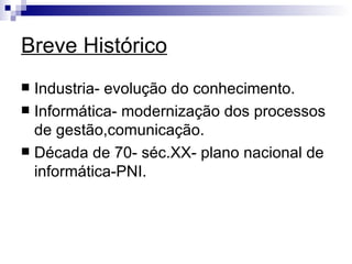 Breve Histórico Industria- evolução do conhecimento. Informática- modernização dos processos de gestão,comunicação. Década de 70- séc.XX- plano nacional de informática-PNI. 