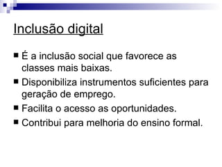 Inclusão digital É a inclusão social que favorece as classes mais baixas. Disponibiliza instrumentos suficientes para geração de emprego. Facilita o acesso as oportunidades. Contribui para melhoria do ensino formal. 