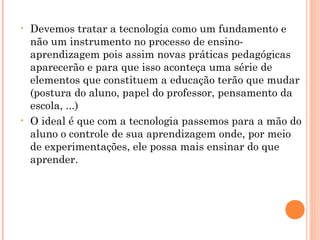 • Devemos tratar a tecnologia como um fundamento e
não um instrumento no processo de ensino-
aprendizagem pois assim novas práticas pedagógicas
aparecerão e para que isso aconteça uma série de
elementos que constituem a educação terão que mudar
(postura do aluno, papel do professor, pensamento da
escola, ...)
• O ideal é que com a tecnologia passemos para a mão do
aluno o controle de sua aprendizagem onde, por meio
de experimentações, ele possa mais ensinar do que
aprender.
 