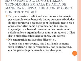 MAS O PONTO É.... COMO UTILIZAR
TECNOLOGIAS EM SALA DE AULA DE
MANEIRA EFETIVA E DE ACORDO COM O
CONSTRUTIVISMO?
 Para um ensino tradicional usaríamos a tecnologia
por exemplo como banco de dados ou como atividades
do tipo pergunta e resposta com feedback, neste caso
o professor atua como o gerenciador das tarefas,
traça objetivos baseado em conteúdos previamente
selecionados e organizados ,e a aula em que se utiliza
deste meio fica sendo algo a parte, um evento.
 No construtivismo isso fica diferente...
A aula não é um evento, não é utilizada somente
para praticar o que se ‘aprendeu’, não se mecaniza,
ela faz parte do processo de aprendizagem.
 