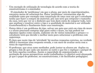 • Um exemplo de utilização de tecnologia de acordo com a teoria do
construtivismo é o simulador.
O simulador de ‘problemas’ em que o aluno, por meio de experimentações,
encontra meios de solucioná-los. Estes ‘problemas’ retratariam algo da
realidade como por exemplo uma construção de uma casa em que o estudante
tenha que fazer a compra do material, pra isso terá que estipular o tamanho
da casa, terá que ver se o dinheiro que tem dará conta de comprar tudo, terá
que analisar e resolver entre o tipo e a qualidade do material a ser utilizado
(custo/benefício) e finalmente fazer sua construção.
• Outra ideia é um problema do tipo, salvar um gato que está em cima do muro
e o aluno precisará comprar algo para subir o muro, na loja poderá ter
algumas opções como escada, andaime etc de vários tamanhos e preços e o
estudante terá que decidir o melhor meio para solucionar o problema com
segurança.
• É claro que neste tipo de ‘atividade’ há muitas respostas corretas, na verdade
difícil é encontrar uma resposta errada, e um meio de avaliar seria com a
troca de experiências.
• O professor, que atua como mediador, pode juntar os alunos em duplas ou
grupos a fim de que cada um mostre ao outro o que fez e explique o porquê de
ter feito aquelas escolhas. Assim a capacidade de argumentação e de
aceitação de novas perspectivas serão trabalhados e o objetivo será alcançado
já que o papel do professor, no construtivismo, é de facilitador pedagógico.
 