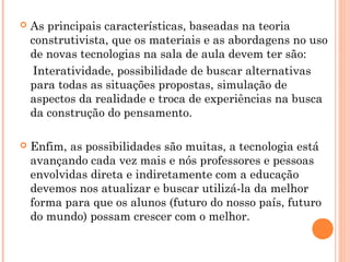  As principais características, baseadas na teoria
construtivista, que os materiais e as abordagens no uso
de novas tecnologias na sala de aula devem ter são:
Interatividade, possibilidade de buscar alternativas
para todas as situações propostas, simulação de
aspectos da realidade e troca de experiências na busca
da construção do pensamento.
 Enfim, as possibilidades são muitas, a tecnologia está
avançando cada vez mais e nós professores e pessoas
envolvidas direta e indiretamente com a educação
devemos nos atualizar e buscar utilizá-la da melhor
forma para que os alunos (futuro do nosso país, futuro
do mundo) possam crescer com o melhor.
 