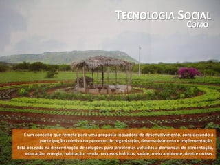TECNOLOGIA SOCIAL
COMO
É um conceito que remete para uma proposta inovadora de desenvolvimento, considerando a
participação coletiva no processo de organização, desenvolvimento e implementação.
Está baseado na disseminação de soluções para problemas voltados a demandas de alimentação,
educação, energia, habitação, renda, recursos hídricos, saúde, meio ambiente, dentre outras.