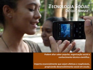 TECNOLOGIA SOCIAL
DE QUE FORMA
Podem aliar saber popular, organização social e
conhecimento técnico-científico.
Importa essencialmente que sejam efetivas e reaplicáveis,
propiciando desenvolvimento social em escala.