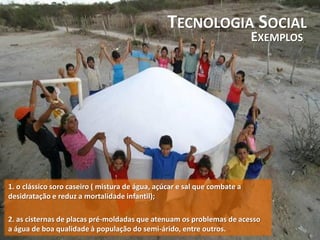 TECNOLOGIA SOCIAL
EXEMPLOS
1. o clássico soro caseiro ( mistura de água, açúcar e sal que combate a
desidratação e reduz a mortalidade infantil);
2. as cisternas de placas pré-moldadas que atenuam os problemas de acesso
a água de boa qualidade à população do semi-árido, entre outros.