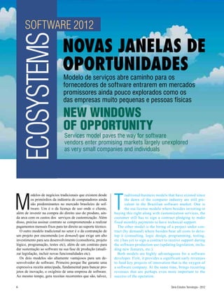 SOFTWARE 2012
    ECOSYSTEMS                 NOVAS JANELAS DE
                               OPORTUNIDADES
                               Modelo de serviços abre caminho para os
                               fornecedores de software entrarem em mercados
                               promissores ainda pouco explorados como os
                               das empresas muito pequenas e pessoas físicas

                               NEW WINDOWS
                               OF OPPORTUNITY
                                Services model paves the way for software
                                vendors enter promising markets largely unexplored
                                as very small companies and individuals




M                                                               T
          odelos de negócios tradicionais que existem desde            raditional business models that have existed since
          os primórdios da indústria de computadores ainda             the dawn of the computer industry are still pre-
          são predominantes no mercado brasileiro de sof-              valent in the Brazilian software market. One is
          tware. Um é o da licença de uso onde o cliente,              the use license modelo where besides investing in
além de investir na compra do direito uso do produto, ain-      buying this right along with customization services, the
da arca com os custos dos serviços de customização. Além        customer still has to sign a contract pledging to make
disso, precisa assinar contrato se comprometendo a realizar     fixed monthly payments to have technical support.
pagamentos mensais fixos para ter direito ao suporte técnico.     The other model is the hiring of a project under con-
  O outro modelo tradicional no setor é o da contratação de     tract (by demand) where besides bear all costs to deve-
um projeto por encomenda (on demand) que exige um alto          lop it (consulting, logic design, programming, testing,
investimento para seu desenvolvimento (consultoria, projeto     etc.) has yet to sign a contract to receive support during
lógico, programação, testes etc), além de um contrato para      the software production use (updating legislation, inclu-
dar sustentação ao software na sua fase de produção (atuali-    ding new features, etc.).
zar legislação, incluir novas funcionalidades etc).               Both models are highly advantageous for a software
  Os dois modelos são altamente vantajosos para um de-          developer. First, it provides a significant early revenues
senvolvedor de software. Primeiro porque lhe garante uma        to fund key projects of innovation that is the oxygen of
expressiva receita antecipada, fundamental para bancar pro-     a software company. At the same time, brings recurring
jetos de inovação, o oxigênio de uma empresa de software.       revenues that are perhaps even more important to the
Ao mesmo tempo, gera receitas recorrentes que são, talvez,      success of the operation.

6                                                                                                   Série Estudos Tecnologia - 2012
 