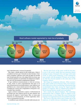 totvs.com
                                                                                                                                        0800 100 78 98




                                   Brazil software market segmented by main line of products
             Cloud Test and Quality                           Cloud Test and Quality                           Cloud Test and Quality
             3,7% 1,3%                                        3,9% 1,4%                                        4,1% 1,5%
Hosted Software                                  Hosted Software                                  Hosted Software
          8,1%                                             8,1%                                             8,3%


                         License and                                     License and                                      License and
         Software by
             Back Office Maintenace                      Software by     Maintenace                       Software by     Maintenace
             43,2%
          Demand            52,5%                         Demand            53,1%                          Demand            53,3%
           34,5%                                           33,6%                                            32,8%




                   2009                                                2010                                         2011
             R$ 18,53 billion                                 R$ 19,93 billion                                R$ 21,50 million




  mais importante para o sucesso da operação.                               But the main focus of the entire world for the futu-
    Mas, agora, a grande aposta de todo mundo para o futuro é             re now is the service model that now generates almost
  o modelo de serviços que é fornecido em dois formatos. O pri-           nothing revenues. Emerged a few years ago in the wake
  meiro é hospedar o aplicativo num centro de dados de mercado            of the so called cloud computing, is still confused by
  num formato parecido com o dos antigos birôs de serviços, que           many people with the proposal of former service bure-
  se tornaram populares nos primórdios da indústria da computa-           aus that have become popular in the early days of the
  ção, mas com uma proposta completamente diferente.                      computer industry.
    O que viabilizou economicamente os birôs de serviços,                   But things are completely difeentes. What economi-
  lá atrás, foram os custos exageradamente altos para se ter              cally make easible service bureaus, back, were unreaso-
  uma infraestrutura de tecnologia própria, o que implicava em            nably high costs to have a technology infrastructure that
  partilhá-la com o maior número possível de empresas. Mas,               recommended share them among the largest possible
  à medida que os preços dos computadores começaram a cair,               number of companies. But as computer prices began to
  o modelo logo sucumbiu.                                                 fall the bureau business model soon succumbed.
    Agora, acontece exatamente o oposto. A infraestrutura de                Now, exactly the opposite happens. The technology
  tecnologia que uma empresa precisa ter para suportar seus               infrastructure that a company needs to support its bu-
  processos de negócio é muito barata. Mas, os custos para                siness processes is very cheap. But costs to keep them
  mantê-los em funcionamento, de forma organizada, torna-                 running in an organized way become prohibitively high.
  ram-se extremamente elevados.                                             The worse is that they tend to grow further due to the
    E a tendência é que continuem crescendo ainda mais por con-           explosion of mobile devices (smartphones, tables etc)

  Study Series Technology - 2012                                                                                                        7
 