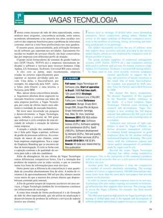 1th
 position in
the segment                        VAGAS TECNOLOGIA
F atores como escassez de mão de obra especializada, consu-              F actors such as shortage of skilled labor, more demanding
midores mais exigentes, concorrência acirrada, entre outros,            consumers, fierce competition, among others, flashed the
acenderam ultimamente a luz amarela nos altos escalões exe-             yellow in the upper echelons of Brazilian companies execu-
cutivos das empresas brasileiras para o problema de selecionar,         tives to the problem of selecting, hiring, motivating and retai-
contratar, motivar e reter bons profissionais nos seus quadros.         ning good people in his paintings.
   O assunto passa, necessariamente, pela utilização ferramen-             The subject necessarily involves the use of software tools
tas de software que suportam tais atividades. Tipicamente for-          that support these activities typically provided in the service
necidas no modelo de serviços (SaaS), são hoje comercializa-            model (SaaS), which are now marketed by companies with di-
das por empresas com diferentes perfis de atuação.                      fferent profiles of action.
   O grupo inclui fornecedores de sistemas de gestão tradicio-             The group includes suppliers of traditional management
nais (SAP, Oracle, TOTVS etc) e empresas inteiramente de-               systems (SAP, Oracle, TOTVS etc.) and companies entirely
dicadas a software e serviços para recursos humanos (Adp,               dedicated to software and services for human resources (Adp,
Apdata, LG Sistemase, Techware, Universal RH entre outras).             Apdata, LG Sistemase, Techware, Universal HR among others).
   A eles veio se juntar, mais recentemente, empresas                      To them came to join, more recently, overseas companies
criadas no exterior especificamente para                                                       created specifically to support the hi-
suportar as mesmas atividades pela nu-          AT A GLANCE                                    ring and retention of human resources in
vem. Uma delas, a SuccessFactor, por                                                           the cloud. One of them, SuccessFactor,
exemplo, foi adquirida pela SAP; outra,          Full name: Vagas Tecnologia em                for example, was acquired by SAP; ano-
a Taleo, pela Oracle: e uma terceira, a          Software Ltda. Start of operation             ther, Taleo by Oracle; and a third Nexxera
Nexxera, pela IBM.                               in Brazil: 1998 Full time staff:              by IBM.
   Mas, apesar desta concorrênica pesada,        120 (June 2012) Strategic                        But despite this heavy competition,
a hegemonia absoluta deste segmento no                                                         the absolute hegemony of this segment
                                                 alliances: Catraca Livre, ETALENT,
mercado brasileiro continua nas mãos de                                                        in the Brazilian market continues in
                                                 Folha.com, Indeed Reference
uma empresa paulista, a Vagas Tecnolo-                                                         the hands of a local company, Vagas
gia, por conta de ofertas muito mais ade-        customers: Bunge, Grupo Abril,                Tecnologia. Thirteen years investing in
rentes à realidade do mercado brasileiro.        Grupo EBX, Grupo Pão de Açúcar,               research and development, Vagas Tec-
   Há treze anos investindo em pesquisa          Grupo Votorantim, Ipiranga,                   nologia is now working the 360 degree
e desenvolvimento, a Vagas Tecnologia,           Itaú, Nike, Oi, Vivo, Usinimas                concept that addresses the full cycle of an
agora, trabalha o conceito de 360 graus          Revenues 2011: R$ 18,6 million                activity of selection and retaining talent in
que endereça o ciclo completo de uma ati-        Revenues 2011 mix: Software                   a company.
vidade de seleção e retenção de talentos         license (0,0%), Software updating                Attraction and selection of right can-
numa empresa.                                                                                  didates is done by Vagas e-Partner, se-
                                                 and maintenance (0,0%), SaaS
   A atração e seleção dos candidatos cer-                                                     lection processes managment software.
                                                 (100,0%), Software development
tos é feita pelo Vagas e-partner, software                                                     A company brand management as good
de gestão de processos seletivos. Já a cons-     by demand (0,0%), Test and quality            employers done by the another software
trução da marca de seus clientes, como           (0,0%) and Other services (0,0%)              nicknamed Employer Branding. The cycle
boas empresas empregadoras, fica a cargo         Growth 2010-2011: R$ 33,8%                    closes with the continuous capture and
do Employer Branding que se encontra em          Source: All data was researched by            career quality management of candidates
fase de homologação. O ciclo se fecha com        this publication                              made by vagas.com.br site.
a captação contínua e de qualidade da car-                                                        Beyond the scope, Vagas Tecnologia
reira para toda a vida dos candidatos.                                                         offerings has others strong competitive
   Além da abrangência, há nas ofertas da Vagas Tecnologia              advantages. One is the interaction of the company’s products
outros diferenciais competitivos fortes. Um é a interação dos           with the social networks that are a rich source of information
produtos da empresa com as redes sociais, o que se constitui            for their services.
numa rica fonte de informações para seus serviços.                         Another point that differentiates it from the competition
   Outro ponto que a diferencia da concorrência é uma quanti-           is a number of consults absolutely outstanding. The average
dade de consultas absolutamente fora de série. A média de vi-           number of visitors is approximately 300 000 thousand per day,
sitantes é de aproximadamente 300 mil por dia, número muitas            many times more than the most daily newspapers that provide
vezes maior do que a maioria dos jornais diários que disponi-           content on the Internet.
bilizam conteúdo pela internet.                                            In order to ensure acceptable response times in its services,
   A fim de garantir tempos de respostas aceitáveis em seus ser-        Technology Jobs also makes ongoing investments in technolo-
viços, a Vagas Tecnologia também faz investimentos contínuos            gy infrastructure that supports their services. The average time
em infraestrutura de tecnologia.                                        to access the Vagas e-Partner, for exemple, has been around
   A outra área tratada de forma preferencial é a de formação           0;7 seconds
de mão de obra especializada, que ela utiliza na atualização e             The other area treated as high priority by Vagas Tecnologia is the
desenvolvimento de produtos de software e serviços de suporte           training of skilled labor used in the upgrade and development of
técnico aos clientes.                                          q        software products and technical support serviços to customers. q


Study Series Technology - 2012                                                                                                            59
 