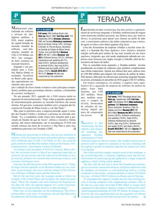 SOFTWARE/LICENÇAS E SaaS LICENSE AND SaaS/SOFTWARE



     4th                                                                     6th
 position in
the segment                      SAS                                       position in
                                                                          the segment          TERADATA
M   ultinacional espe-     AT A GLANCE                                       E specializada em data warehousing, big data analytics e gerencia-
cializada em software
                            Full name: SAS Institute Brasil Ltda.            mento de marketing integrado, a Teredata, multinacional de origem
e serviços de inte-
                            Start up: March 1996 Full time staff: 170        norte-americana também procurou, nos últimos anos, por motivos
ligência analítica, o
                            (September 2012) Strategic alliances:            óbvios, se posicionar para apoiar seus clientes na tarefa de lidar
SAS, maior empresa
                            EMC and Teradata Reference customers:            com o crescimento explosivo dos dados corporativos que o merca-
de capital fechado do       Banco do Brasil, Cemig, CPFL, Embrapa,           do agora se refere como dados gigantes (big data).
mercado mundial de          Embratel, Oi, Pão de Açucar, Secretaria             Uma das ferramentas da empresa voltadas a auxiliar nesse de-
software, com fatu-         de Fazenda do Estado de Minas Gerais,            safio, é a chamada Big Data Appliance Aster Analytics, primeira
ramento mundial de          Tecban, Vivo and Wal Mart Revenue
                                                                             solução unificada para análise de big data reunida em um único
US$ 2,725 bilhões em        2011: R$ 162,1 million Revenue mix
                                                                             appliance integrado, que está sendo amplamente adotada por em-
2011, tem consegui-         2011: Software licence (18,7%), Software
                            maintenance and updating (65,7%),                presas como Amazon.com, Apple, Google e LinkedIn, além de for-
do bons contratos no
                            SaaS (0,0%), Software development                necedores de banco de dados.
mercado brasileiro,
                            by demand (0,0%), App mng (0,0%),                   Para se consolidar nesse segmento, a Teradata também investiu
   Segundo o seu pre-
                            Software test and quality (0,0%) and             pesadamente na compra de empresas cujos produtos complementam
sidente para o Cone
                            others (15,6%) Growth 2010-2011:                 suas ofertas tradicionais. Apenas nos últimos dois anos, aplicou mais
Sul, Márcio Dobal, os       R$ 15,7% Source: All data was                    de US$ 800 milhões para adquirir três empresas de análise de dados.
resultados favoráveis       researched by this publication                   Pela Aprimo, fabricante de software para marketing integrado baseado
no Brasil estão apoia-
                                                                             na nuvem, arrematada em dezembro de 2010, pagou US$ 525 milhões.
dos especialmente em
                                                                                Em termos estratégicos, no entanto, o negócio mais signi-
soluções para preven-
                                                                             ficativo foi a aquisição da empresa de software de análise de
ção e redução de riscos (tendo os bancos como principais compra-
                                                                             dados Aster Data
dores), produtos para governança interna e externa, e ferramentas
                                                                             Systems, por US$
de customer intelligence.                                                                                 AT A GLANCE
                                                                             263 milhões. Neste
   No ano passado, 2011, segundo ele, o SAS cresceu muito no                                               Full name: TRDT Tecnologia Brasil Ltda.
                                                                             ano, também anun-
segmento de telecomunicações. “Hoje, todas as grandes operadoras                                           Start up: Sepetember 2005 Full time
                                                                             ciou a compra da
de telecomunicações presentes no mercado brasileiro são nossas                                             staff: 100 (October 2012) Main technology
                                                                             eCircle, fornecedora
clientes. Em governo, avançamos também com a conquista das Se-                                             partners: SAS Reference customers:
                                                                             de soluções de ma-            Banco Santander, Bradesco, C&A, Oi,
cretarias de Fazenda de Minas Gerais e a de São Paulo.”
                                                                             rketing digital por           Sabesp and Vivo. Revenue 2011: R$
   Mas, para os próximos anos, a empresa pretende seguir o exem-
                                                                             meio de computação            85,6 million Revenue mix 2011: Software
plo dos Estados Unidos e fortalecer a presença no mercado anti-
                                                                             em nuvem.             q       licence (18,8%), Software maintenance
fraude. “Lá, a companhia vende muito mais soluções para a pre-
                                                                                                          and updating (10,0%), SaaS (0,0%),
venção de fraudes do que de riscos”, afirma o executivo. Outras                                           Software development by demand
apostas, não menos importantes, são as tecnológicas. O SAS está              S  pecializes in data        (0,0%), App mng (0,0%), Software test
unindo esforços nas áreas de in-memory e Big Data e, para isso,              warehousing, big data        and quality (0,0%) and others (46,9%)
estabeleceu parcerias com Teradata e EMC.                             q      analytics and integra-       Growth 2010-2011: R$ 4,5% Source: All
                                                                             ted marketing ma-            data was researched by this publication
M    ultinational specializing in software and services identified as        nagement, Teredata,
analytics, SAS, the largest privately held global software company,          multinational of North
with worldwide sales of US$ 2.725 billion in 2011, has achieved              American origin, for obvious reasons, also sought in recent years to
good contracts in the Brazilian market, mainly in the Finance, Tele-         position itself to support its customers in the task of dealing with
communications , Government, Utilities and Retailr.                          the explosive growth of enterprise data that the market now refers
   According to the president of SAS for Conesul, Márcio Do-                 to as big data.
bal, the favorable results in Brazil are supported especially in                One of the tools the company aimed to assist in this challenge, is
solutions for prevention and risk reduction [with banks as ma-               the so-called Big Data, is Analytics Appliance Aster, the first uni-
jor buyers], products for internal and external governance, and              fied solution for analyzing big data gathered in a single integrated
customer intelligence tools.                                                 appliance, which is being widely adopted..
   Last year, he said, has grown in the SAS segment telcos. “Today,             The idea with the new tool is show that Teradata has technolo-
all major telecom operators in the Brazilian market are our custo-           gies to accelerate connections between enterprise architecture and
mers. In government, also move with the conquest of the Secreta-             the databases of customers, as well positioning itself as a strong
ries of Finance of Minas Gerais and São Paulo also. “                        competitor in this market, estimated globally at about $ 28 billion
   But for the next few years, the company intends to follow the             this year - of which US$ 4.3 billion in software sales for big data.
example of the United States and strengthen the market presence                 To consolidate this segment, Teradata also has been investing he-
fraud. “There, the company sells more solutions for fraud preven-            avily in buying companies with complementary products. Only in
tion than risk. Here, the opposite happens. It’s a niche of great po-        the last two years spent more than $ 800 million to acquire three
tential that we are positioning ourselves to take advantage. “               companies for data analysis. Aprimo, a maker of software for cloud-
   Other bets, no less important, are the technological. The SAS is          -based integrated marketing, for US$ 525 million. In strategic terms,
joining efforts in the areas of in-memory and also Big Data and it           however, the most significant deal was the acquisition of software
has partnered with Teradata and EMC.                               q         company data analysis Aster Data Systems for $ 263 million.        q


64                                                                                                                       Série Estudos Tecnologia - 2012
 