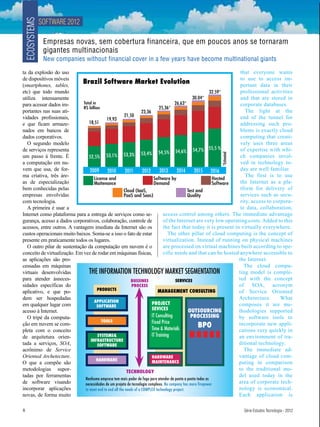 SOFTWARE 2012
 ECOSYSTEMS
               Empresas novas, sem cobertura financeira, que em poucos anos se tornaram
               gigantes multinacionais
               New companies without financial cover in a few years have become multinational giants

ta da explosão do uso                                                                                                    that everyone wants
de disposítivos móveis                                                                                                   to use to access im-
(smartphones, tables,
                             Brazil Software Market Evolution                                                            portant data in their
etc) que todo mundo                                                                                          32.59*      professional activities
utiliza intensamente                                                                                30.04*               and that are stored in
para acessar dados im-        Total in                                                   26,63*                          corporate databases.
                              R$ billion                                        25,36*
portantes nas suas ati-                                              23,36                                                  The light at the
vidades profissionais,                                   21,50                                                           end of the tunnel for
                                             19,93
e que ficam armaze-               18,51                                                                                  addressing such pro-
nados em bancos de                                                                                                       blems is exactly cloud
dados corporativos.                                                                                                      computing that creati-
  O segundo modelo                                                                                                       vely uses three areas
de serviços representa                                                                              54,7% 55,5 %         of expertise with whi-
                                                                     53,4% 54,5% 54,6%
                                 52,5% 53,1% 53,3%




                                                                                                           *Estimated
um passo à frente. É                                                                                                     ch companies invol-
a computação em nu-                                                                                                      ved in technology to-
vem que usa, de for-              2009       2010         2011        2012      2013      2014       2015 2016           day are well familiar.
ma criativa, três áre-                                                                                                      The first is to use
                                     License and                            Software by                        Hosted
as de especialização                 Maitenance                             Demand                             Software  the Internet as a pla-
bem conhecidas pelas                                     Cloud (IaaS,                            Test and                tform for delivery of
empresas envolvidas                                      PaaS and Saas)                          Quality                 services such as secu-
com tecnologia.                                                                                                          rity, access to corpora-
  A primeira é usar a                                                                                                    te data, collaboration,
Internet como plataforma para a entrega de serviços como se-                       access control among others. The immediate advantage
gurança, acesso a dados corporativos, colaboração, controle de                     of the Internet are very low operating costs. Added to this
acessos, entre outros. A vantagem imediata da Internet são os                      the fact that today it is present in virtually everywhere.
custos operacionais muito baixos. Soma-se a isso o fato de estar                     The other pillar of cloud computing is the concept of
presente em praticamente todos os lugares.                                         virtualization. Instead of running on physical machines
  O outro pilar de sustentação da computação em nuvem é o                          are processed on virtual machines built according to spe-
conceito de virtualização. Em vez de rodar em máquinas físicas,                    cific needs and that can be hosted anywhere accessible to
as aplicações são pro-                                                                                                  the Internet.
cessadas em máquinas                                                                                                       The cloud compu-
virtuais desenvolvidas            THE INFORMATION TECHNOLOGY MARKET SEGMENTATION                                        ting model is comple-
para atender àsneces-                                        BUSSINES                    SERVICES                       ted with the concept
sidades específicas do                                        PROCESS                                                   of SOA, acronym
                                       PRODUCTS
aplicativo, e que po-                                                          MANAGEMENT CONSULTING                    of Service Oriented
dem ser hospedadas                                                                                                      Archetecture.       What
                                     APPLICATION
em qualquer lugar com                                                      PROJECT                                      composes it are me-
                                       SOFTWARE
acesso à Internet.                                                         SEVICES                OUTSOURCING           thodologies supported
  O tripé da computa-                                                      IT Consulting           PROCESSING           by software tools to
                                         TOOLS                             Fixed Price
ção em nuvem se com-
                                                                           Time & Materials
                                                                                                       BPO              incorporate new appli-
pleta com o conceito                                                                                                    cations very quickly in
de arquitetura orien-                  SYSTEMS&                            IT Training                                  an environment of tra-
                                   INFRASTRUCTURE
tada a serviços, SOA,                  SOFTWARE                                                                         ditional technology.
acrônimo de Service                                                                                                        The immediate ad-
Oriented Archetecture.                                                     HARDWARE                                     vantage of cloud com-
                                      HARDWARE
O que a compõe são                                                         MAINTENANCE                                  puting in comparison
metodologias supor-                                        TECHNOLOGY
                                                                                                                        to the traditional mo-
tadas por ferramentas                                                                                                   del used today in the
                               Nenhuma empresa tem mais poder de fogo para atender de ponta a ponta todas as
de software visando            necessidades de um projeto de tecnologia complexo. No company has more firepower         area of corporate tech-
incorporar aplicações          to meet end to end all the needs of a COMPLEX technology project.                        nology is economical.
novas, de forma muito                                                                                                   Each application is

8                                                                                                                       Série Estudos Tecnologia - 2012
 