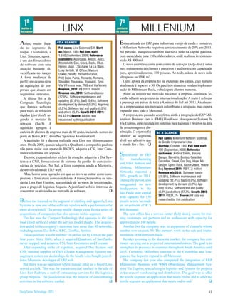 1th                                                                      7th
 position in
the segment                      LINX                                      position in
                                                                          the segment        MILLENIUM
A  ntes, muito foca-        AT A GLANCE                                      E   specializada em ERP para indústria e varejo de moda e vestuário,
da no segmento de            Full name: Linx Sistemas S.A. Start             a Millenium Networks registrou um crescimento de 20% em 2011.
roupas e vestuários, a       up: March, 1985 Full time staff:                No período, inaugurou também sua nova sede na capital paulista,
Linx Sistemas, agora ,       1.550 (September, 2009) Reference               com capacidade para 150 colaboradores, onde realizou investimen-
é um dos fornecedores        customers: Alpargatas, Arezzo, Asics,           to de R$ 400 mil.
                             Brooksfield, Cori, Crocs, Daslu, Ellus,            O novo escritório conta com centro de serviços (help-desk), salas
de software com uma
                             Hering, Jogê, L’Occitane, Le Lis Blanc,
atuação bastante di-                                                         para treinamento de clientes e parceiros e auditório com capacidade
                             Luigi Bertolli, M. Officer, Marcyn,
versificada no varejo.       Osklen,Penalty, Pernambucanas,                  para, aproximadamente, 100 pessoas. Ao todo, a área da nova sede
A forte mudança de           Petit Bebe, Puma, Richards, Romana,             ultrapassa os 1500 m2.
perfil veio de uma série     Shoulder, Trousseau, Trussardi, Tyrol,             Outra aposta da empresa foi na expansão dos canais, cujo número
de aquisições de em-         Vila VR mens wear, TNG and Via Veneto           atualmente é superior a 50. Os parceiros atuam na venda e implemen-
presas que atuam em          Revenue, 2011: R$ 201,1 million                 tação do Millennium Basic, voltado para clientes menores.
segmentos correlatos.        Revenue mix, 2011: Software licence                Além de investir no mercado nacional, a empresa continuou le-
   A última foi a da         (17,0%), Software maintenance and               vando adiante seu projeto de internacionalização. A meta é reforçar
                             updating (37,0%), SaaS (0,6%), Software
Compacta Tecnologia                                                          a presença em países de toda a América do Sul até 2015. Atualmen-
                             development by demand (0,0%), App mng
que fornece software                                                         te, a empresa atua nos mercados colombiano e uruguaio, mas espera
                             (0,0%), Software test and quality (0,0%)
para redes de refeições      and others 45,4% Growth 2010-2011:              expandir para todo o Mercosul.
rápidas (fast food) se-      R$ 43,5% Source: All data was                      A empresa, ano passado, completou ainda a integração do ERP Mil-
gundo o modelo de            researched by this publication                  lennium Business com o WMS (Warehouse Management System) da
serviços (SaaS). A                                                           Via Express, especializada em sistemas para logística e projetos na área
aquisição agregou à                                                          de armazenagem e dis-
carteira de clientes da empresa mais de 40 redes, incluindo nomes do         tribuição. O objetivo foi   AT A GLANCE
porte de Bob’s, KFC, Giraffas, Spoleto e Montana Grill.                      oferecer ao segmento
                                                                                                          Full name: Millenium Network Sistemas
   A aquisição foi a décima realizada pela Linx nos últimos quatro           têxtil um aplicativo que
                                                                                                          de Gestão Empresarial Ltda.
anos. Desde 2008, quando adquiriu a Quadrant, a companhia paulista           o atenda fim a fim. q        Start up: October, 1993 Full time staff:
não parou mais: com aporte do BNDES, adquiriu a CSI, Inter Com-                                            100 (September, 2008) Reference
merce e Formata, em seguida.
   Depois, expandindo os nichos de atuação, adquiriu a Dia Sys-
                                                                             Specialized    in ERP        customers: Andrea Saleto, Banana
                                                                                                          Danger, Barred´s, Biotipo, Casa das
                                                                             for      manufacturing
tem e a CNP, fornecedoras de sistema de gestão de concessio-                                              Calcinhas, Diesel, Doc Dog, Hope, Mix
                                                                             and retail fashion and       Design, Opera Rock, Razon Jeans, Yellow
nárias de veículos. No Sul, a Linx comprou ainda a Microvix,
                                                                             clothing, Millennium         Bug Revenue 2011: R$ 17,8 million
desenvolvedora de ERP web.
                                                                             Networks reported a          Revenue mix 2011: Software licence
   Mas, houve uma operação em que ao invés de entrar como com-
                                                                             20% growth in 2011.          (19,9%), Software maintenance and
pradora, a Linx atuou como vendedora. A transação resultou na ven-
                                                                             During the period, also      updating (52,4%), SaaS (0,0%), Software
da da Linx Fast Fashion, sua unidade de serviços de terceirização,
                                                                             inaugurated its new          development by demand (0,0%), App
para o grupo de logística Sequoia. A justificativa foi o interesse de                                     mng (0,0%), Software test and quality
                                                                             headquarters in the
concentrar as atividades no mercado de software.                      q                                   (0,0%) and others (27,7%) Growth 2010-
                                                                             São Paulo state capital
                                                                             with capacity for 150        2011: R$ 21,1% Source: All data was
B  efore too focused on the segment of clothing and apparels, Linx           people where he made
                                                                                                          researched by this publication
Systems is now one of the software vendors with a performance far            an investment of R $
more diverse retail. The strong profile change came from a series of         400 thousand.
acquisitions of companies that also operate in this segment.                    The new office has a service center (help desk), rooms for trai-
   The last was the Compact Technology that operates in the fast             ning customers and partners and an auditorium with capacity for
food (food services) under the service model (SaaS). The acquisi-            approximately 100 people.
tion added to the company’s customer base more than 40 networks,                Another bet the company was in expansion of channels whose
including names like Bob’s, KFC, Giraffas, Spoleto.                          number now exceeds 50. The partners work in the sale and imple-
   The acquisition was the number 10 carried out by Linx in the past         mentation of Millennium Basic
four years. Since 2008, when it acquired Quadrant, of Sao Paulo,                Besides investing in the domestic market, the company has con-
never stopped: and acquired CSI, Inter Commerce and Formata.                 tinued carrying out a project of internationalization. The goal is to
   After expanding niche of expertise, acquired Day System and               strengthen its presence in countries throughout South America until
CNP, national supplier of DMS (Dealer Management System) ma-                 2015. Currently, Millenium operates in the Colombian and Uru-
nagement system car dealerships. In the South, Linx bought joinvil-          guayan, but hopes to expand in all Mercosur.
lense Microvix, developer of ERP web.                                           The company last year also completed the integration of ERP
   But there was an operation where instead enter as a buyer Linx            Millennium Business with WMS (Warehouse Management Sys-
served as clerk. This was the transaction that resulted in the sale of       tem) Via Express, specializing in logistics and systems for projects
Linx Fast Fashion, a unit of outsourcing services for the logistics          in the area of warehousing and distribution. The goal was to offer
group Sequoia. The justification was the interest of concentrating           the textile segment an application that meets end to end.to offer the
activities in the software market.                                  q        textile segment an application that meets end to end.                q


Study Series Technology - 2012                                                                                                                    81
 
