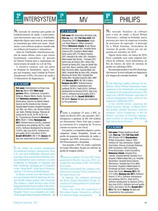3th INTERSYSTEM 1th                                                                                6th
 position in
the segment
                                                   position in
                                                  the segment               MV                        position in
                                                                                                     the segment       PHILIPS
No mercado de sistemas para gestão de                  AT A GLANCE                                      No     mercado brasileiro de software
estabelecimentos de saúde, a norte-ameri-               Full name: MV Informática Nordeste Ltda.        para a área de saúde, a Royal Philips
cana Intersystems atua com o TrakHealth,                Start up: July 1987 Full time staff: 600        Electronics, sediada na Holanda, marca
adquirido alguns anos atrás de uma empre-               (September 2012) Shareholders: Paulo            presença por meio de empresas oriundas
sa australiana que tinha este nome. Atual-              Luiz Alves Magnus / Wilton Sanguiné             de processos de aquisição. A principal
mente, é um software usado no mundo todo                Ribeiro Reference clients: Grupo Nossa          foi a Wheb Sistemas, fornecedora de
em milhares de hospitais e laboratórios.                Senhora de Lourdes (SP), Hospital Santa         sistemas de gestão clínica, por ela ad-
  Além do TrakHealth a InterSystems dis-                Catarina (SP), Hospital e Maternidade           quirida em setembro de 2010.
                                                        Santa Joana (SP), Pró Matre Paulista               Alguns meses antes, em março de 2010,
põe de outras ofertas, como a que venceu
                                                        (SP), Hospital 9 de Julho (SP), Hospital e
recentemente concorrência do governo                                                                    havia comprado uma outra empresa bra-
                                                        Maternidade São Camilo – Pompéia (SP),
do Distrito Federal para a implantação do               Santa Casa de Santos (SP), Clínica São
                                                                                                        sileira de software, Tecso Informática, do
maior projeto de saúde via web do País.                 Vicente da Gávea (RJ), Casa de Saúde São        Rio de Janeiro, do ramo de sistemas de
  A iniciativa começou com um piloto                    José (RJ), Biocor Instituto (MG), Unimed        gestão em radiologia (RIS).
no Hospital de Samambaia. Agora, inte-                  Belo Horizonte (MG), Hospital Mater Dei            Seu principal produto é um RIS (Radiology
gra sete hospitais, uma Unidade de Pronto               (MG), Hospital Mãe de Deus (RS), Hospital       Information System) utilizado em diagnóstico
Atendimento (UPA), 20 centros de saúde e                Moinhos de Vento (RS), Hospital São             por imagem do mercado brasileiro.         q
13 laboratórios de diagnósticos.         q              Rafael (BA), Hospital Espanhol (BA), IMIP
                                                        (PE) Revenue 2011: R$ 100,0 million
 AT A GLANCE                                            Revenue mix 2011: Software licence              In the Brazilian market software for he-
                                                        (14,8%), Software maintenance and               althcare, Royal Philips Electronics, head-
  Full name: IntersSystems do Brasil Ltda.              updating (52,9%), SaaS (0,0%), Software         quartered in the Netherlands, acts through
  Start up: March 2001 Main local                       development by demand (0,0%), App mng           companies from acquisition processes. The
  partners: BPlus, Confluence, Consistem,               (0,0%), Software test and quality (0,0%)
  Deltacon, Magna, Matrix, Qualix, Servcom,                                                             larger one is Wheb Sistemas, a provider of
                                                        and others (32,3%) Growth 2010-2011:
  Shift Reference customers: Amil, BR                   R$ 39,6% Source: All data was researched
                                                                                                        systems management clinic, which he has
  Distribuidora, Governo do Distrito Federal,           by this publication                             acquired in September 2010.
  Governo do Rio Grande do Sul, Unimed,                                                                    A few months before acquiring the
  Hospital Albert Einstein, Hospital Português,                                                         Wheb Systems, Philips, in March 2010,
  Lab. Afip, Lab. Fleury, Lab. Hermes Pardini,                                                          had bought another Brazilian software
  Lab. Sabin, Petróleo Ipiranga, Tribunais de
  Justica do DF, do SE, do PR, de SC e do
                                                     P  restes a completar 25 anos, a MV, se-           company, Tecso Computing, in Rio de
                                                     diada em Recife (PE), ano passado, 2011,           Janeiro, provider of business manage-
  RJ, ThyssenKrupp Elevadores Revenues
                                                     ultrapassou o patamar de R$ 100 milhões            ment systems in radiology RIS (Radio-
  2011: R$ 81,7 million Revenues mix
                                                     em faturamento. Outro feito que a empre-           logy Information System).               q
  2011: Software licence (23,9%), Software
  maintenance and updating (58,7%), SaaS             sa comemora foi a conquista de 70 novos
  (0,0%), Software development by demand             clientes no mesmo ano fiscal.                       AT A GLANCE
  (14,8%), App mng (0,0%), Software test                Em janeiro, a companhia adquiriu o porto-
  and quality (0,0%) and others (2,6%)               -alegrense Grupo Hospidata, focado em                 Full name: Philips Healthcare Brasil
                                                                                                           Ltda. Start up: 1985 Full time staff:
  Growth 2010-2011: R$ 11,9% Source: All             gestão de pequenas instituições de saúde, e
  data was researched by this publication                                                                  200 (October 2010) Shareholders:
                                                     composto por HDS Assessoria e Serviços,               Philips Corporation, Holand, 100%
                                                     HD Processamento e Hospidata.                         Partners for Tasy distribution: Digifull
                                                        Ano passado, a MV fez ainda a aquisição            Informática, Elocorp, Evolução Sistemas,
In   the market for systems management               do Grupo Microdata, focado em software de             GHR Consultoria, HQS Consulting,
for healthcare facilities, Intersystems, from        gestão de imagens médica.                 q           Prima Associados, Vivere Consultoria
U.S., acts with TrakHealth, inherited some                                                                 Reference clients: Hospital Sírio-
years ago when acquired an Australian com-           A bout to complete 25 years, MV, head-                Libanês, Hospital Alemão Oswaldo Cruz,
                                                                                                           Hospital e Maternidade São Luiz, Hospital
pany that had this name. Currently, it is used       quartered in Recife, last year, 2011, ex-             Samaritano, Hospital Santa Catarina
worldwide in thousands of hospitals and              ceeded the threshold of R$ 100 million                (Blumenau), Hospital Vera Cruz (Belo
labs worldwide, including all 14 hospitals           in revenue.                                           Horizonte), Hospital e Maternidade Dr.
in the “Honor Roll” of the best of America,          Another achievement the company cele-                 Christóvão da Gama, Hospital Santa
rated by U.S. News and World Report.                 brates was winning 70 new customers in                Paula (São Paulo) Revenue 2011: R$
   In Brazil, recently won the Federal Dis-          the same fiscal year.                                 21,4 million Revenue mix 2011: Software
trict government bid for deploying the lar-            In January, the company purchased                   licence (17,6%), Software maintenance
gest health country project web-connected.                                                                 and updating (49,5%), SaaS (0,0%),
                                                     the Porto Alegre Hospidata Group, fo-
                                                                                                           Software development by demand (0,0%),
The initiative, which involves units of the          cused on IT management for small heal-                App mng (0,0%), Software test and quality
Integrated Health System (SIS) of the Fede-          th institutions                                       (0,0%) and others (32,9%) Growth 2011-
ral District started with a pilot in Samambaia         Then, also made the acquisition of                  2011: R$ 16,3% Source: All data was
Hospital. Then it was extended to all wards          Microdata Group, focused on software                  researched by this publication
of the hospital Base Hospital of Brasília. q         for medical image management.          q


Study Series Technology - 2012                                                                                                                         91
 