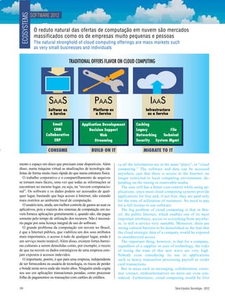 SOFTWARE 2012
 ECOSYSTEMS
               O reduto natural das ofertas de computação em nuvem são mercados
               massificados como os de empresas muito pequenas e pessoas
               The natural stronghold of cloud computing offerings are mass markets such
               as very small businesses and individuals


                                   TRADITIONAL OFFERS FLAVOR ON CLOUD COMPUTING




                      SAAS                          PAAS                               IAAS
                      Softwar as                   Platform as                      Infrastructure
                       a Service                    a Service                        as a Service

                         Email             Application Development            Caching
                          CRM                  Decision Support               Legacy            File
                     Collaborative                   Web                      Networking    Technical
                          ERP                     Streaming                   Security  System Mgmt

                      CONSUME                     BUILD ON IT                      MIGRATE TO IT

mento e espaço em disco que precisam estar disponíveis. Além       ce all the information are in the same “place”, or “cloud
disso, numa máquina virtual as atualizações de tecnologia são      computing.” The software and data can be accessed
feitas de forma muito mais rápida do que numa estrutura física.    anywhere, just that there is access to the Internet, no
   O trabalho corporativo e o compartilhamento de arquivos         longer restricted to local computing environment, de-
se tornam mais fáceis, uma vez que todas as informações se         pending on the timing or removable media.
encontram no mesmo lugar, ou seja, na “nuvem computacio-             The user still has a better cost control while using ap-
nal”. Os software e os dados podem ser acessados de qual-          plications, since most cloud computing systems provide
quer lugar, bastando que haja acesso à Internet, não estando       applications for free and, if not free, they are paid only
mais restritos ao ambiente local de computação.                    for the time of utilization of resources. No need to pay
   O usuário tem, ainda, um melhor controle de gastos ao usar os   for a full license to use software.
aplicativos, pois a maioria dos sistemas de computação em nu-        The big problem of cloud computing is that in Bra-
vem fornece aplicações gratuitamente e, quando não, são pagas      zil, the public Internet, which enables one of its most
somente pelo tempo de utilização dos recursos. Não é necessá-      important attributes, access to everything from anywhe-
rio pagar por uma licença integral de uso do software.             re, is still a service very unstable. Moreover, there are
   O grande problema da computação em nuvem no Brasil,             strong cultural barriers to be demolished as the fear that
é que a Internet pública, que viabiliza um dos seus atributos      the cloud strategic data of a company would be exposed
mais importantes, o acesso à tudo de qualquer lugar, ainda é       to unauthorized access.
um serviço muito instável. Além disso, existem fortes barrei-        The important thing, however, is that for a company,
ras culturais a serem demolidas como, por exemplo, o receio        regardless of a supplier or user of technology, the risks
de que na nuvem os dados estratégicos de uma empresa este-         of losing the tram of this new wave are very high.
jam expostos à acessos indevidos.                                  Nobody even considering its use in applications
   O importante, porém, é que para uma empresa, independente       such as heavy transaction processing payroll or credit
de ser fornecedora ou usuária de tecnologia, os riscos de perder   card transactions.
o bonde nesta nova onda são muito altos. Ninguém ainda cogita        But in areas such as messaging, collaboration, custo-
seu uso em aplicações transacionais pesadas, como processar        mer contact, otehrsalternatives no more are even con-
folha de pagamentos ou transações com cartões de créditos.         sidered. Furthermore, cloud computing would be first

10                                                                                                     Série Estudos Tecnologia - 2012
 