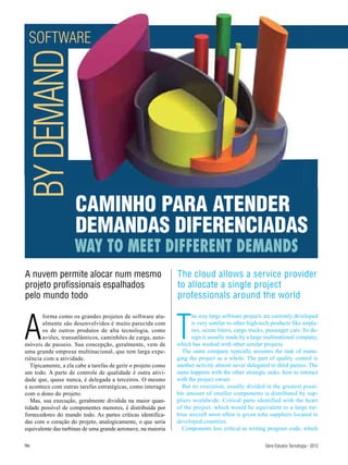 SOFTWARE
BY DEMAND


                     CAMINHO PARA ATENDER
                     DEMANDAS DIFERENCIADAS
                     WAY TO MEET DIFFERENT DEMANDS
A nuvem permite alocar num mesmo                               The cloud allows a service provider
projeto profissionais espalhados                               to allocate a single project
pelo mundo todo                                                professionals around the world



A                                                              T
        forma como os grandes projetos de software atu-              he way large software projects are currently developed
        almente são desenvolvidos é muito parecida com               is very similar to other high-tech products like airpla-
        os de outros produtos de alta tecnologia, como               nes, ocean liners, cargo trucks, passenger cars. Its de-
        aviões, transatlânticos, caminhões de carga, auto-           sign is usually made by a large multinational company,
móveis de passeio. Sua concepção, geralmente, vem de           which has worked with other similar projects.
uma grande empresa multinacional, que tem larga expe-            The same company typically assumes the task of mana-
riência com a atividade.                                       ging the project as a whole. The part of quality control is
   Tipicamente, a ela cabe a tarefas de gerir o projeto como   another activity almost never delegated to third parties. The
um todo. A parte de controle de qualidade é outra ativi-       same happens with the other strategic tasks, how to interact
dade que, quase nunca, é delegada a terceiros. O mesmo         with the project owner.
a acontece com outras tarefas estratégicas, como interagir       But its execution, usually divided in the greatest possi-
com o dono do projeto.                                         ble amount of smaller components is distributed by sup-
   Mas, sua execução, geralmente dividida na maior quan-       pliers worldwide. Critical parts identified with the heart
tidade possível de componentes menores, é distribuída por      of the project, which would be equivalent to a large tur-
fornecedores do mundo todo. As partes críticas identifica-     bine aircraft most often is given tohe suppliers located in
das com o coração do projeto, analogicamente, o que seria      developed countries.
equivalente das turbinas de uma grande aeronave, na maioria      Components less critical as writing program code, which

96                                                                                                   Série Estudos Tecnologia - 2012
 