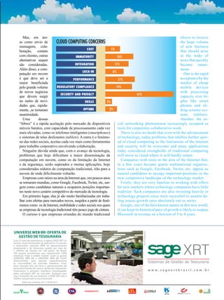 Mas, em áre-                                                                                                 choice to recieve
     as como envio de          CLOUD COMPUTING CONCERNS                                                              the large volume
     mensagens, cola-                                                                                                of new business
                                                     COST             5%
     boração, contato                                                                                                that should arise
     com clientes, outras                     IMMATURITY                  16%                                        in the wake of
     alternativas sequer                                                                                             news that quickly
     são consideradas.                       INTEGRATION                11%                                          became unani-
     Além disso, a com-                                                                                              mous.
                                                  LOCK-IN              6%
     putação em nuvem                                                                                                   One is the rapid
     é que deve ser a                       PERFORMANCE                    17%                                       acceptance by the
     maior beneficiada                                                                                               market of cheap
     pelo grande volume         REGULATORY COMPLIANCE                    14%                                         mobile devices
     de novos negócios                                                                                               with processing
                                   SECURITY AND PRIVACY                                 61%
     que devem surgir                                                                                                capacity ever hi-
     no rastro de novi-                             SKILLS         2%                                                gher like smart
     dades que, rapida-                                                                                              phones and sli-
     mente, ,se tornaram                           UPTIME            3%                                              ding screens sys-
     unanimidade.                                                                                                    tems      (tablets).
        Uma        dessas                                                                                            Another, the so-
     “febres” é a rápida aceitação pelo mercado de dispositivos           cial networking phenomenon increasingly accepted as
     móveis baratos, com capacidade de processamento cada vez             tools for corporates collaborative work.
     mais elevadas, como os telefones inteligentes (smartphones)             There is also no doubt that even with the advancement
     e sistemas de telas deslizantes (tablets). A outra é o fenôme-       of technology, today problems that inhibits further spre-
     no das redes sociais, aceitas cada vez mais como ferramentas         ad of cloud computing as the limitations of the Internet
     para trabalho corporativo envolvendo colaboração.                    and security will be overcome and many applications
        Ninguém dúvida ainda que, com o avanço da tecnologia,             today considered strongholds of traditional computing
     problemas que hoje dificultam a maior disseminação da                will move to cloud where it will hardly return.
     computação em nuvem, como os da limitação da Internet                   Companies with roots in the area of the Internet that,
     e da segurança, serão superados e muitas aplicações, hoje            in a few years became giants multinational organiza-
     consideradas redutos da computação tradicional, irão para a          tions such as Google, Facebook, Twiter, etc. appear as
     nuvem de onde dificilmente voltarão.                                 natural candidates to occupy important positions in the
        Empresas com raízes na área da Internet que, em poucos anos       new competitive landscape of the technology market.
     se tornaram mundias, como Google, Facebook, Twiter, etc, sur-           Firstly, they are very familiar in working with offers
     gem como candidatas naturais a ocuparem posições importan-           for new markets where technology companies have little
     tes neste novo cenário competitivo do mercado de tecnologia.         tradition. Such companies are also investing heavily in
        Em primeiro lugar, elas já são muito familiarizadas em traba-     technology projects since were sucessfull to sustain du-
     lhar com ofertas para mercados novos, surgidos a partir de fenô-     ring yeares growth rates absolutely out os series
     menos como os da Internet, mobilidade e redes sociais nos quais         Google, one of the best known names in this new world,
     as empresas de tecnologia tradicional têm pouco jogo de cintura.     if can keep its historical pace of growth is likely to surpass
        O curioso é que empresas oriundas do mundo tradicional            Microsoft in revenue on a horizon of 3 to 4 years.



UNIVERSE WEB BR: OFERTA DE
 UNIVERSE WEB BR: OFERTA DE
                                                                                           Liba Propaganda
                                                                                                             Liba Propaganda




  GESTÃO DE TESOURARIA
    GESTÃO DE TESOURARIA
Com 25 anos de experiência, a inglesa SAGE XRT é o é o
   Com 25 anos de experiência, a inglesa SAGE XRT
terceiro maior fornecedor de de aplicativos no mundo
   terceiro maior fornecedor aplicativos no mundo
e desenvolve soluções WEB de de gerenciamento
   e desenvolve soluções WEB gerenciamento
empresarial e de de tesouraria usadas por mais de
   empresarial e tesouraria usadas por mais de
7 milhões de de clientes em 160 países. No Brasil,
   7 milhões clientes em 160 países. No Brasil,
250 grupos econômicos, que representam 5.000
   250 grupos econômicos, que representam 5.000
empresas “high e middle market”, usam as gamas
   empresas “high e middle market”, usam as gamas
UNIVERSE WEB BR BR UNIVERSE WEB BR BR LIGHT
   UNIVERSE WEB e e UNIVERSE WEB LIGHT
desenvolvidas para atender especificamente
   desenvolvidas para atender especificamente
às às necessidades do mercado brasileiro. Essas
    necessidades do mercado brasileiro. Essas
duas soluções têm porpor foco gerenciamento de de
   duas soluções têm foco o o gerenciamento
tesouraria (Gestão de caixa e Gestão dasdas Operações
   tesouraria (Gestão de caixa e Gestão Operações
Financeiras) e possuem interfaces homologadas
   Financeiras) e possuem interfaces homologadas                                                                     w w w ws. a g e x rx tr b r a s isl i. lc. o m mb. r r
                                                                                                                       ww. sage               tbra              co . b
pelos principais ERP do do mercado. Qualquer que
   pelos principais ERP mercado. Qualquer que
seja o tamanho de de sua empresa, a SAGE XRT tem a
   seja o tamanho sua empresa, a SAGE XRT tem a
melhor solução para a suasua tesouraria!
   melhor solução para a tesouraria!
         Entre emem contato: (011) 3556-6511
            Entre contato: (011) 3556-6511



                                                                                                                                                  ENERGIA
                                                                                                                                                     ENERGIA
 