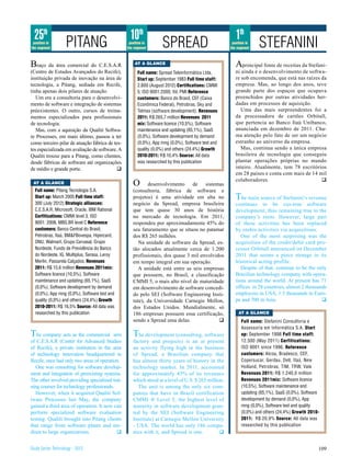 25th                                            10th                                                 1th
 position in
the segment
                    PITANG                        position in
                                                 the segment       SPREAD                            position in
                                                                                                    the segment    STEFANINI
Braço da área comercial do C.E.S.A.R                 AT A GLANCE                                       A   principal fonte de receitas da Stefani-
(Centro de Estudos Avançados do Recife),               full name: Spread Teleinformática Ltda.         ni ainda é o desenvolvimento de softwa-
instituição privada de inovação na área de             Start up: September 1983 full time staff:       re sob encomenda, que está nas raízes da
tecnologia, a Pitang, sediada em Recife,               2.800 (August 2012) Certifications: CMMI        empresa. Mas, ao longo dos anos, teve
tinha apenas dois pilares de atuação.                  5, ISO 9001:2000, Itil, PMI Reference           grande parte dos espaços que ocupava
   Um era a consultoria para o desenvolvi-             customers: Banco do Brasil, CEF (Caixa          preenchidos por outras atividades her-
mento de software e integração de sistemas             Econômica Federal), Petrobras, Sky and          dadas em processos de aquisição.
préexistentes. O outro, cursos de treina-              Telmex (software development). Revenues            Uma das mais surpreendentes foi a
mentos especializados para profissionais               2011: R$ 265,7 million Revenues 2011            da processadora de cartões Orbitall,
de tecnologia.                                         mix: Software licence (10,5%), Software         que pertencia ao Banco Itaú Unibanco,
   Mas, com a aquisição da Qualiti Softwa-             maintenance and updating (65,1%), SaaS          anunciada em dezembro de 2011. Cha-
re Processes, em maio último, passou a ter             (0,0%), Software development by demand          ma atenção pelo fato de ser um negócio
como terceiro pilar de atuação fábrica de tes-         (0,0%), App mng (0,0%), Software test and       estranho ao universo da empresa.
tes especializada em avaliação de software. A          quality (0,0%) and others (24,4%) Growth           Mas, continua sendo a única empresa
Qualiti trouxe para a Pitang, como clientes,           2010-2011: R$ 10,4% Source: All data            brasileira de tecnologia que conseguiu
desde fábricas de software até organizações            was researched by this publication              plantar operações próprias no mundo
de médio e grande porte.                    q                                                          inteiro. Atualmente, tem 78 escritórios
                                                                                                       em 28 países e conta com mais de 14 mil
                                                                                                       colaboradores.
 AT A GLANCE                                        O      desenvolvimento de sistemas
                                                                                                                                                q
  full name: Pitang Tecnologia S.A.                 (consultoria, fábrica de software e
  Start up: March 2005 full time staff:             projetos) é uma atividade em alta no               T  he main source of Stefanini’s revenue
  300 (July 2012) Strategic alliances:              negócio da Spread, empresa brasileira              continues to be cus-tom software
  C.E.S.A.R, Microsoft, Oracle, IBM Rational        que tem quase 30 anos de história                  development, thus remaining true to the
  Cerfitications: CMMI level 3, ISO                 no mercado de tecnologia. Em 2011,                 company’s roots. However, large part
  9001: 2008, MBS.BR level C Reference              respondeu por aproximadamente 45% do               of these activities has been replaced
  customers: Banco Central do Brasil,               seu faturamento que se situou no patamar           by otehrs activities via acquisitions.
  Petrobras, Itaú, BM&FBovespa, Hipercard,          dos R$ 265 milhões.                                   One of the most surprising was the
  ONU, Walmart, Grupo Carvasal, Grupo                  Na unidade de software da Spread, es-           acquisition of the credit/debit card pro-
  Nordeste, Fundo de Previdência do Banco           tão alocados atualmente cerca de 1.200             cessor Orbitall announced on December
  do Nordeste, IG, Multiplus, Serasa, Leroy         profissionais, dos quase 3 mil envolvidos          2011 that seems a piece strange in its
  Merlin, Passarela Calçados. Revenues              em tempo integral em sua operação.                 historical acting profile.
  2011: R$ 15,6 million Revenues 2011mix:              A unidade está entre as seis empresas              Despite of that, continue to be the only
  Software licence (10,5%), Software                que possuem, no Brasil, a classificação            Brazilian technology company with opera-
  maintenance and updating (65,1%), SaaS            CMMI 5, o mais alto nível de maturidade            tions around the world. At present has 71
  (0,0%), Software development by demand            em desenvolvimento de software concedi-            offices in 28 countries, almost 2 thousands
  (0,0%), App mng (0,0%), Software test and         do pelo SEI (Software Engineering Insti-           employees in USA, 1.5 thousands in Euro-
  quality (0,0%) and others (24,4%) Growth          tute), da Universidade Carnegie Mellon,            pe and 700 in Asia.                      q
  2010-2011: R$ 16,5% Source: All data was          dos Estados Unidos. Mundialmente, só
  researched by this publication                    186 empresas possuem essa certificação,              AT A GLANCE
                                                    sendo a Spread uma delas.              q              full name: Stefanini Consultoria e
                                                                                                          Assessoria em Informática S.A. Start
T  he company acts as the commercial arm            T  he development (consulting, software               up: September 1998 full time staff:
of C.E.S.A.R (Center for Advanced Studies           factory and projects) is an at present                12.500 (May 2011) Cerfitications:
of Recife), a private institution in the area       an activity flying high in the business               ISO 9001 since 1996, Reference
of technology innovation headquartered in           of Spread, a Brazilian company that                   customers: Alcoa, Bradesco, CEF,
Recife, once had only two areas of operation.       has almost thirty years of history in the             Copersucar, Gerdau, Dell, Itaú, New
   One was consulting for software develop-         technology market. In 2011, accounted                 Holland, Petrobras, TIM, TRW, Vale
ment and integration of preexisting systems.        for approximately 45% of its revenues                 Revenues 2011: R$ 1.240,0 million
The other involved providing specialized trai-      which stood at a level of U.S. $ 265 million.         Revenues 2011mix: Software licence
ning courses for technology professionals.            The unit is among the only six com-                 (10,5%), Software maintenance and
   However, when it acquired Qualiti Sof-           panies that have in Brazil certification              updating (65,1%), SaaS (0,0%), Software
tware Processes last May, the company               CMMI ® Level 5, the highest level of                  development by demand (0,0%), App
gained a third area of operation. It now can        maturity in software development gran-                mng (0,0%), Software test and quality
perform specialized software evaluation             ted by the SEI (Software Engineering                  (0,0%) and others (24,4%) Growth 2010-
testing. Qualiti brought into Pitang clients        Institute) at Carnegie Mellon University              2011: R$ 20,9% Source: All data was
that range from software plants and me-             - USA. The world has only 186 compa-                  researched by this publication
dium to large organizations.               q        nies with it, and Spread is one.           q


Study Series Technology - 2012                                                                                                                  109
 