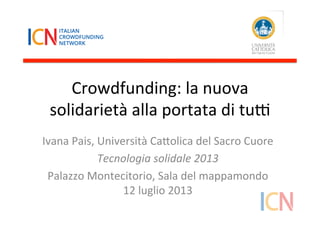 Crowdfunding:	
  la	
  nuova	
  
solidarietà	
  alla	
  portata	
  di	
  tu5	
  
Ivana	
  Pais,	
  Università	
  Ca:olica	
  del	
  Sacro	
  Cuore	
  
Tecnologia	
  solidale	
  2013	
  
Palazzo	
  Montecitorio,	
  Sala	
  del	
  mappamondo	
  
12	
  luglio	
  2013	
  
 