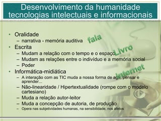 • Oralidade
– narrativa - memória auditiva
• Escrita
– Mudam a relação com o tempo e o espaço
– Mudam as relações entre o indivíduo e a memória social
– Poder
• Informática-midiática
– A interação com as TIC muda a nossa forma de agir, pensar e
aprender...
– Não-linearidade / Hipertextualidade (rompe com o modelo
cartesiano)
– Muda a relação autor-leitor
– Muda a concepção de autoria, de produção
– Opera nas subjetividades humanas, na sensibilidade, nos afetos
Desenvolvimento da humanidade
tecnologias intelectuais e informacionais