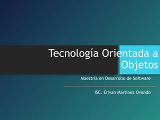 Tecnología Orientada a
Objetos
Maestría en Desarrollo de Software
ISC. Erivan Martínez Ovando
 