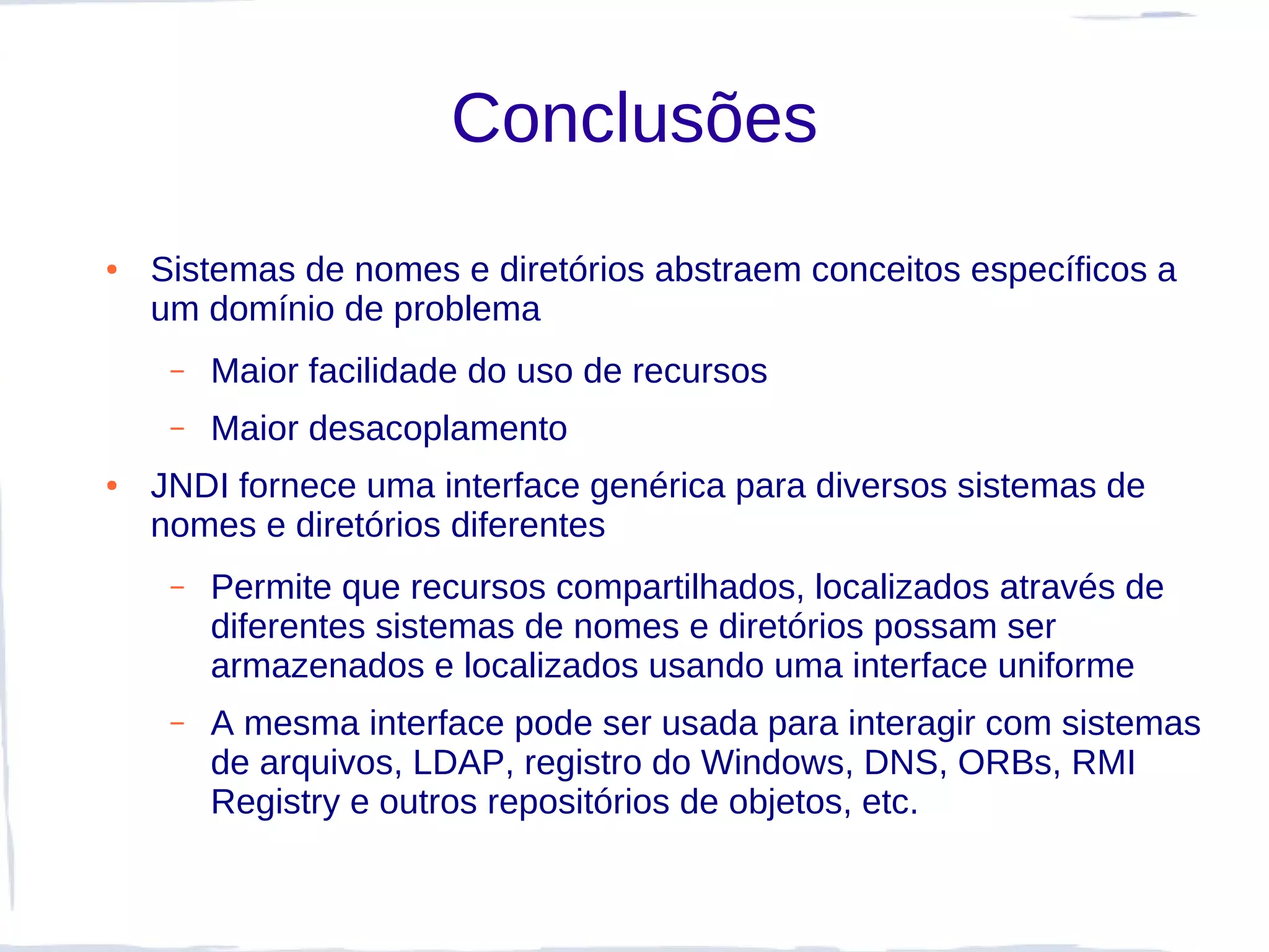 Conclusões
●   Sistemas de nomes e diretórios abstraem conceitos específicos a
    um domínio de problema
     –   Maior facilidade do uso de recursos
     –   Maior desacoplamento
●   JNDI fornece uma interface genérica para diversos sistemas de
    nomes e diretórios diferentes
     –   Permite que recursos compartilhados, localizados através de
         diferentes sistemas de nomes e diretórios possam ser
         armazenados e localizados usando uma interface uniforme
     –   A mesma interface pode ser usada para interagir com sistemas
         de arquivos, LDAP, registro do Windows, DNS, ORBs, RMI
         Registry e outros repositórios de objetos, etc.
 