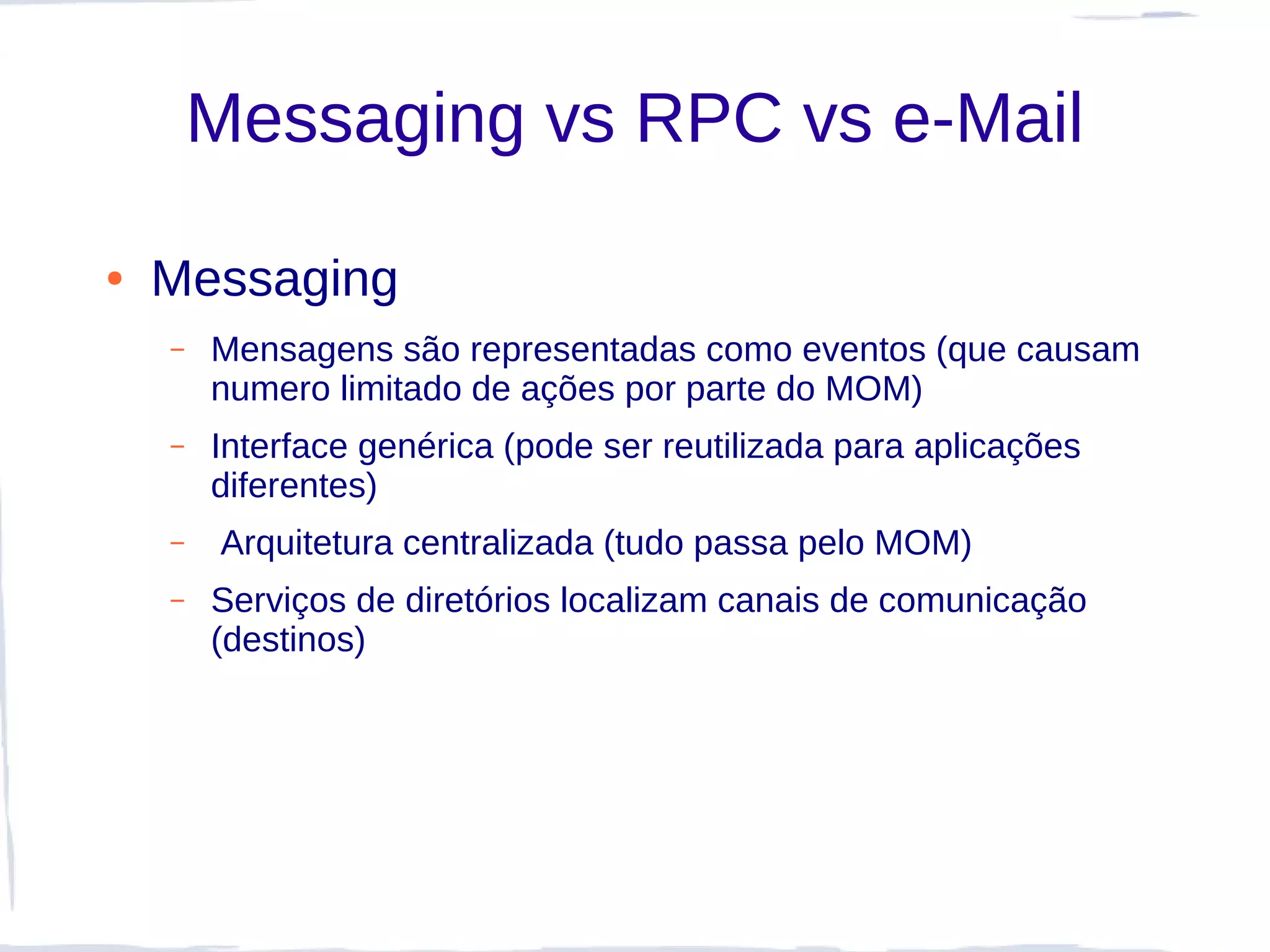 Messaging vs RPC vs e-Mail

●   Messaging
    –   Mensagens são representadas como eventos (que causam
        numero limitado de ações por parte do MOM)
    –   Interface genérica (pode ser reutilizada para aplicações
        diferentes)
    –    Arquitetura centralizada (tudo passa pelo MOM)
    –   Serviços de diretórios localizam canais de comunicação
        (destinos)
 