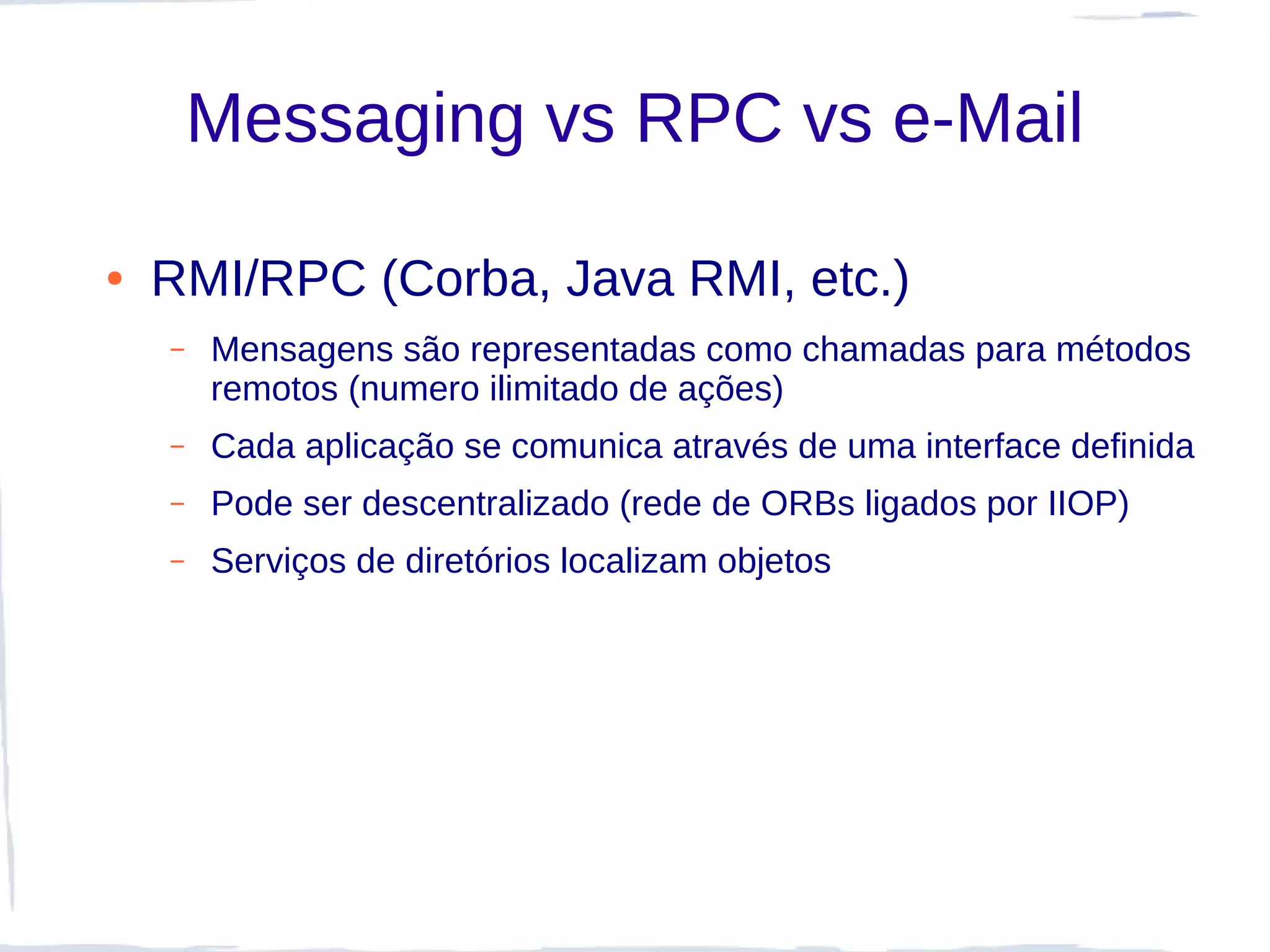 Messaging vs RPC vs e-Mail

●   RMI/RPC (Corba, Java RMI, etc.)
    –   Mensagens são representadas como chamadas para métodos
        remotos (numero ilimitado de ações)
    –   Cada aplicação se comunica através de uma interface definida
    –   Pode ser descentralizado (rede de ORBs ligados por IIOP)
    –   Serviços de diretórios localizam objetos
 
