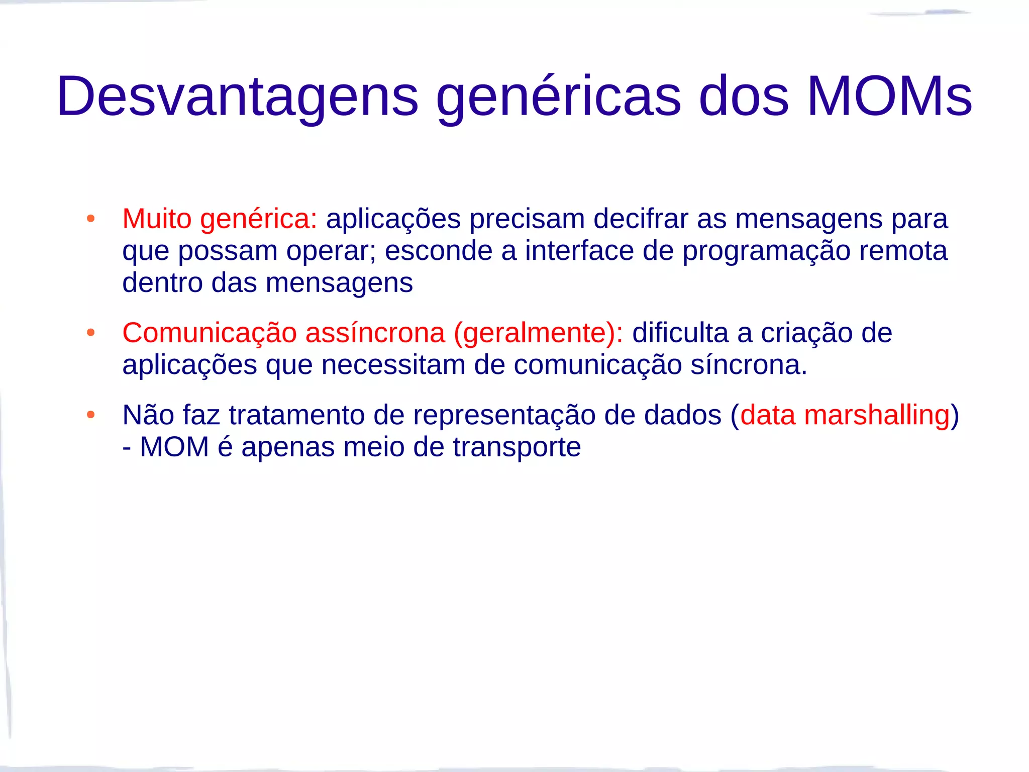 Desvantagens genéricas dos MOMs
 ●   Muito genérica: aplicações precisam decifrar as mensagens para
     que possam operar; esconde a interface de programação remota
     dentro das mensagens
 ●   Comunicação assíncrona (geralmente): dificulta a criação de
     aplicações que necessitam de comunicação síncrona.
 ●   Não faz tratamento de representação de dados (data marshalling)
     - MOM é apenas meio de transporte
 